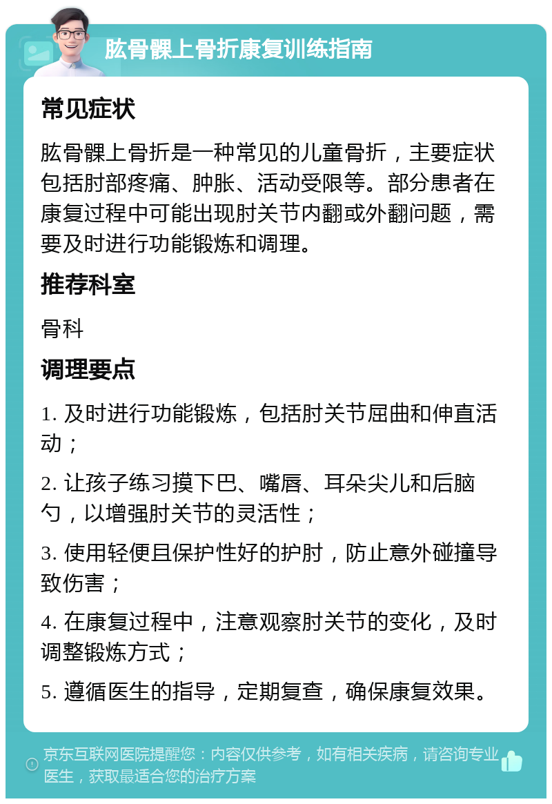 肱骨髁上骨折康复训练指南 常见症状 肱骨髁上骨折是一种常见的儿童骨折，主要症状包括肘部疼痛、肿胀、活动受限等。部分患者在康复过程中可能出现肘关节内翻或外翻问题，需要及时进行功能锻炼和调理。 推荐科室 骨科 调理要点 1. 及时进行功能锻炼，包括肘关节屈曲和伸直活动； 2. 让孩子练习摸下巴、嘴唇、耳朵尖儿和后脑勺，以增强肘关节的灵活性； 3. 使用轻便且保护性好的护肘，防止意外碰撞导致伤害； 4. 在康复过程中，注意观察肘关节的变化，及时调整锻炼方式； 5. 遵循医生的指导，定期复查，确保康复效果。