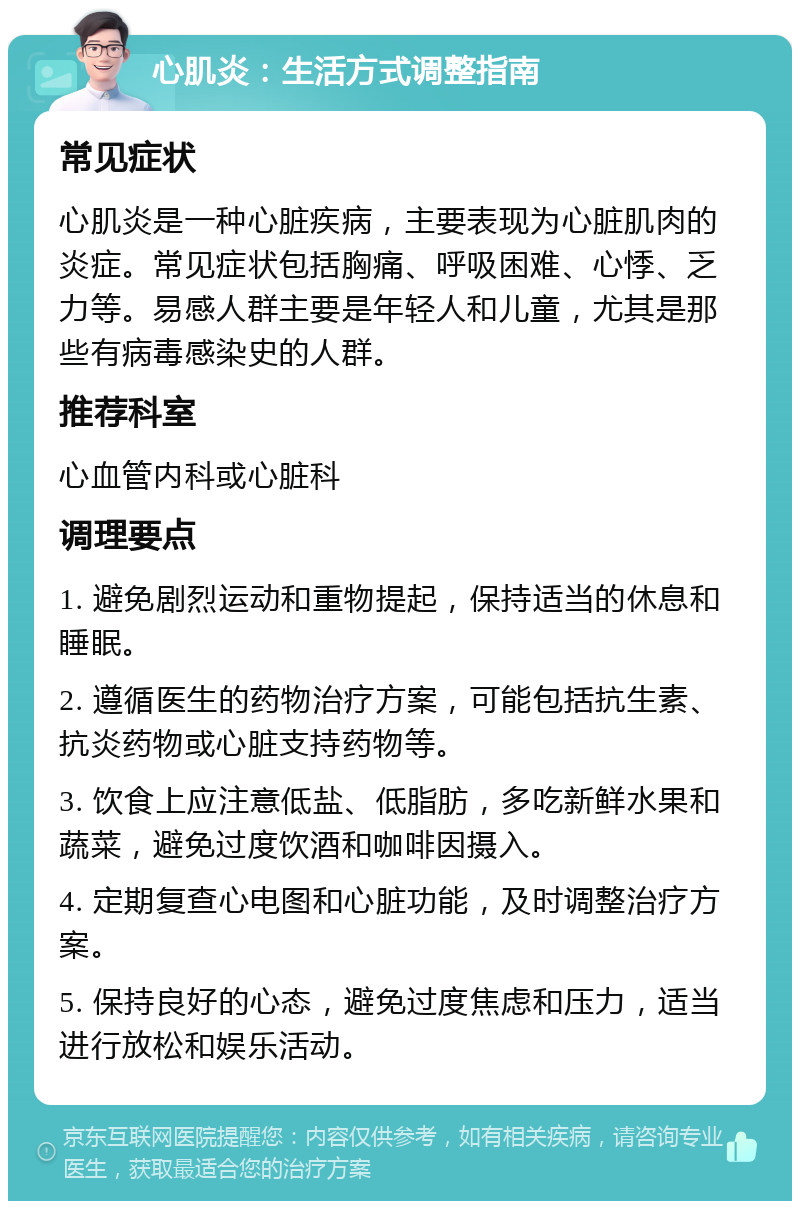 心肌炎：生活方式调整指南 常见症状 心肌炎是一种心脏疾病，主要表现为心脏肌肉的炎症。常见症状包括胸痛、呼吸困难、心悸、乏力等。易感人群主要是年轻人和儿童，尤其是那些有病毒感染史的人群。 推荐科室 心血管内科或心脏科 调理要点 1. 避免剧烈运动和重物提起，保持适当的休息和睡眠。 2. 遵循医生的药物治疗方案，可能包括抗生素、抗炎药物或心脏支持药物等。 3. 饮食上应注意低盐、低脂肪，多吃新鲜水果和蔬菜，避免过度饮酒和咖啡因摄入。 4. 定期复查心电图和心脏功能，及时调整治疗方案。 5. 保持良好的心态，避免过度焦虑和压力，适当进行放松和娱乐活动。