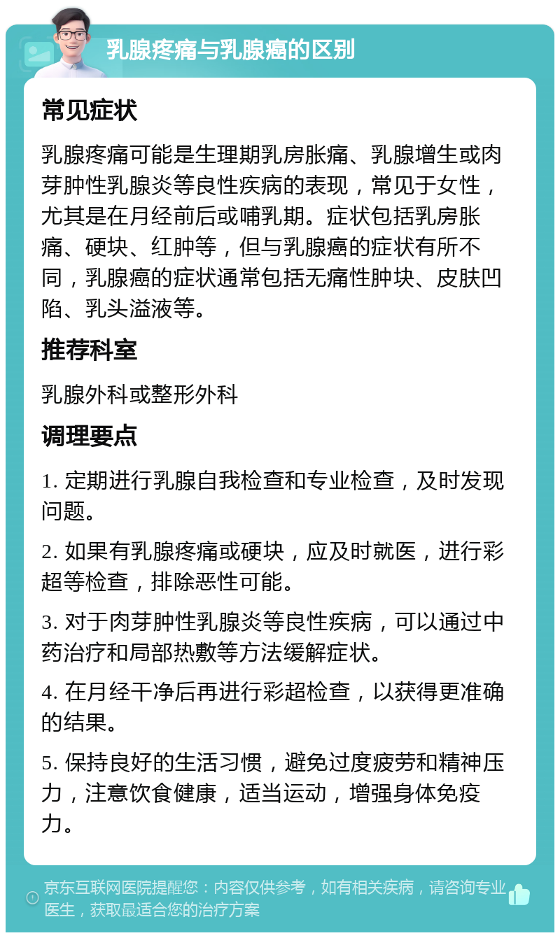 乳腺疼痛与乳腺癌的区别 常见症状 乳腺疼痛可能是生理期乳房胀痛、乳腺增生或肉芽肿性乳腺炎等良性疾病的表现，常见于女性，尤其是在月经前后或哺乳期。症状包括乳房胀痛、硬块、红肿等，但与乳腺癌的症状有所不同，乳腺癌的症状通常包括无痛性肿块、皮肤凹陷、乳头溢液等。 推荐科室 乳腺外科或整形外科 调理要点 1. 定期进行乳腺自我检查和专业检查，及时发现问题。 2. 如果有乳腺疼痛或硬块，应及时就医，进行彩超等检查，排除恶性可能。 3. 对于肉芽肿性乳腺炎等良性疾病，可以通过中药治疗和局部热敷等方法缓解症状。 4. 在月经干净后再进行彩超检查，以获得更准确的结果。 5. 保持良好的生活习惯，避免过度疲劳和精神压力，注意饮食健康，适当运动，增强身体免疫力。