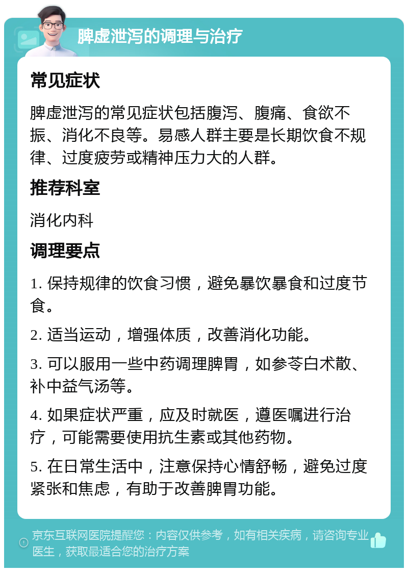 脾虚泄泻的调理与治疗 常见症状 脾虚泄泻的常见症状包括腹泻、腹痛、食欲不振、消化不良等。易感人群主要是长期饮食不规律、过度疲劳或精神压力大的人群。 推荐科室 消化内科 调理要点 1. 保持规律的饮食习惯，避免暴饮暴食和过度节食。 2. 适当运动，增强体质，改善消化功能。 3. 可以服用一些中药调理脾胃，如参苓白术散、补中益气汤等。 4. 如果症状严重，应及时就医，遵医嘱进行治疗，可能需要使用抗生素或其他药物。 5. 在日常生活中，注意保持心情舒畅，避免过度紧张和焦虑，有助于改善脾胃功能。