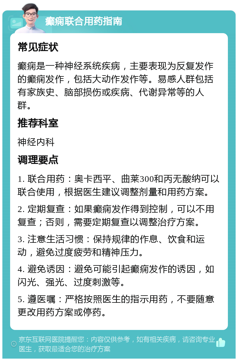 癫痫联合用药指南 常见症状 癫痫是一种神经系统疾病，主要表现为反复发作的癫痫发作，包括大动作发作等。易感人群包括有家族史、脑部损伤或疾病、代谢异常等的人群。 推荐科室 神经内科 调理要点 1. 联合用药：奥卡西平、曲莱300和丙无酸纳可以联合使用，根据医生建议调整剂量和用药方案。 2. 定期复查：如果癫痫发作得到控制，可以不用复查；否则，需要定期复查以调整治疗方案。 3. 注意生活习惯：保持规律的作息、饮食和运动，避免过度疲劳和精神压力。 4. 避免诱因：避免可能引起癫痫发作的诱因，如闪光、强光、过度刺激等。 5. 遵医嘱：严格按照医生的指示用药，不要随意更改用药方案或停药。