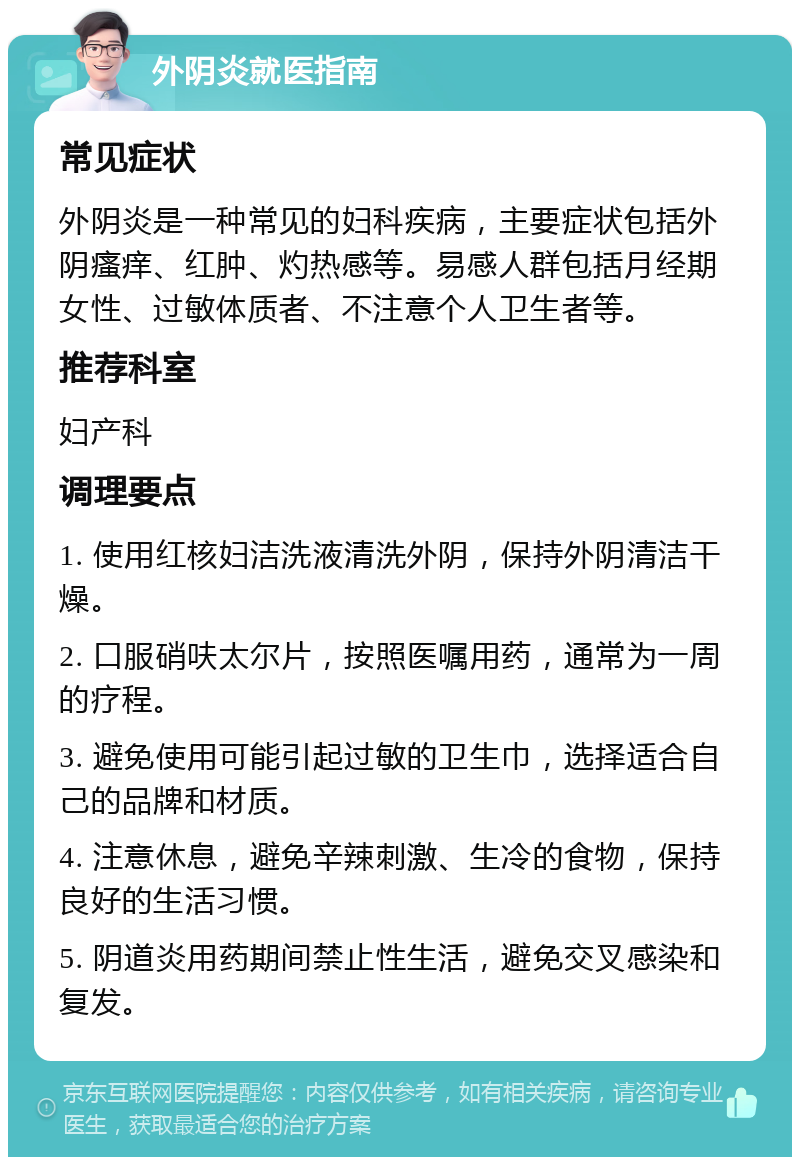 外阴炎就医指南 常见症状 外阴炎是一种常见的妇科疾病，主要症状包括外阴瘙痒、红肿、灼热感等。易感人群包括月经期女性、过敏体质者、不注意个人卫生者等。 推荐科室 妇产科 调理要点 1. 使用红核妇洁洗液清洗外阴，保持外阴清洁干燥。 2. 口服硝呋太尔片，按照医嘱用药，通常为一周的疗程。 3. 避免使用可能引起过敏的卫生巾，选择适合自己的品牌和材质。 4. 注意休息，避免辛辣刺激、生冷的食物，保持良好的生活习惯。 5. 阴道炎用药期间禁止性生活，避免交叉感染和复发。