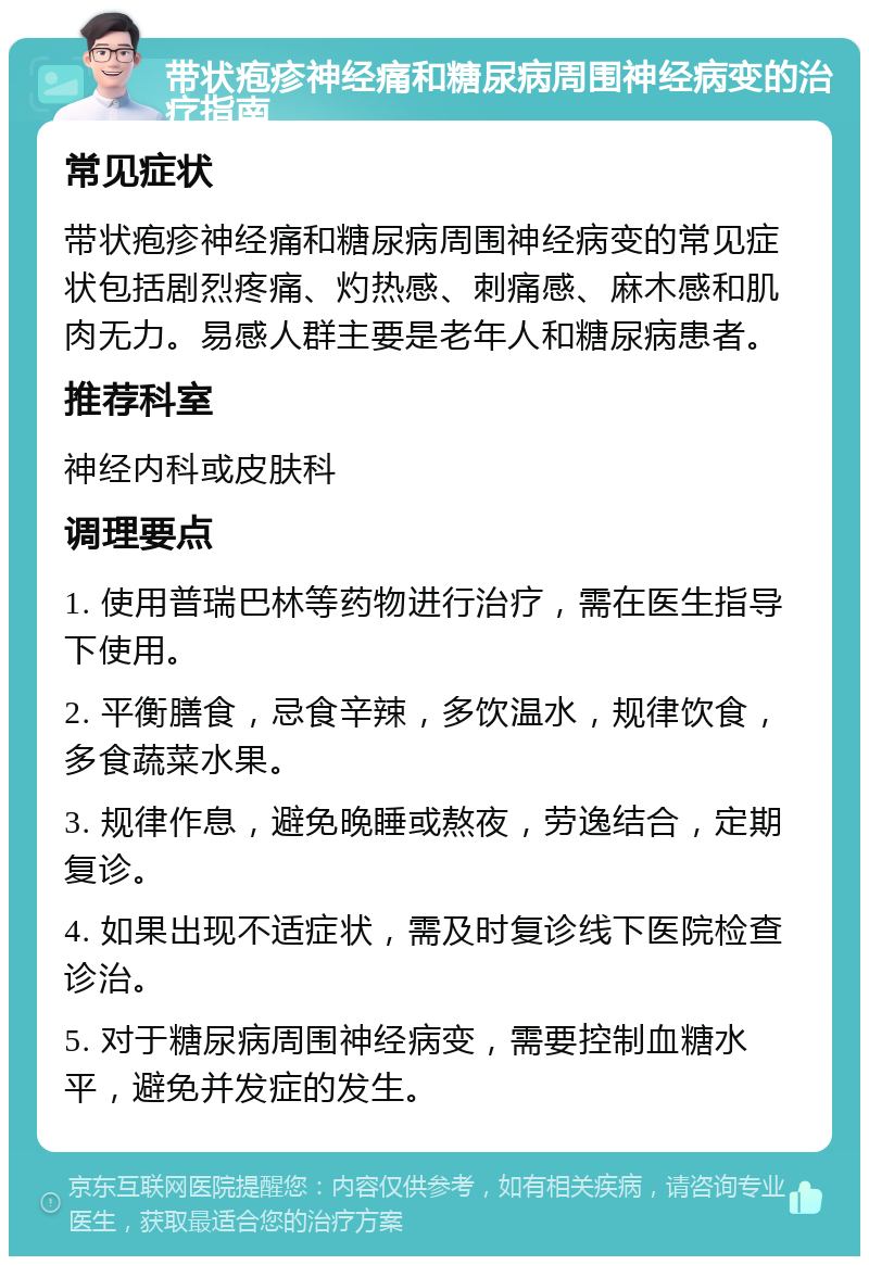 带状疱疹神经痛和糖尿病周围神经病变的治疗指南 常见症状 带状疱疹神经痛和糖尿病周围神经病变的常见症状包括剧烈疼痛、灼热感、刺痛感、麻木感和肌肉无力。易感人群主要是老年人和糖尿病患者。 推荐科室 神经内科或皮肤科 调理要点 1. 使用普瑞巴林等药物进行治疗，需在医生指导下使用。 2. 平衡膳食，忌食辛辣，多饮温水，规律饮食，多食蔬菜水果。 3. 规律作息，避免晚睡或熬夜，劳逸结合，定期复诊。 4. 如果出现不适症状，需及时复诊线下医院检查诊治。 5. 对于糖尿病周围神经病变，需要控制血糖水平，避免并发症的发生。