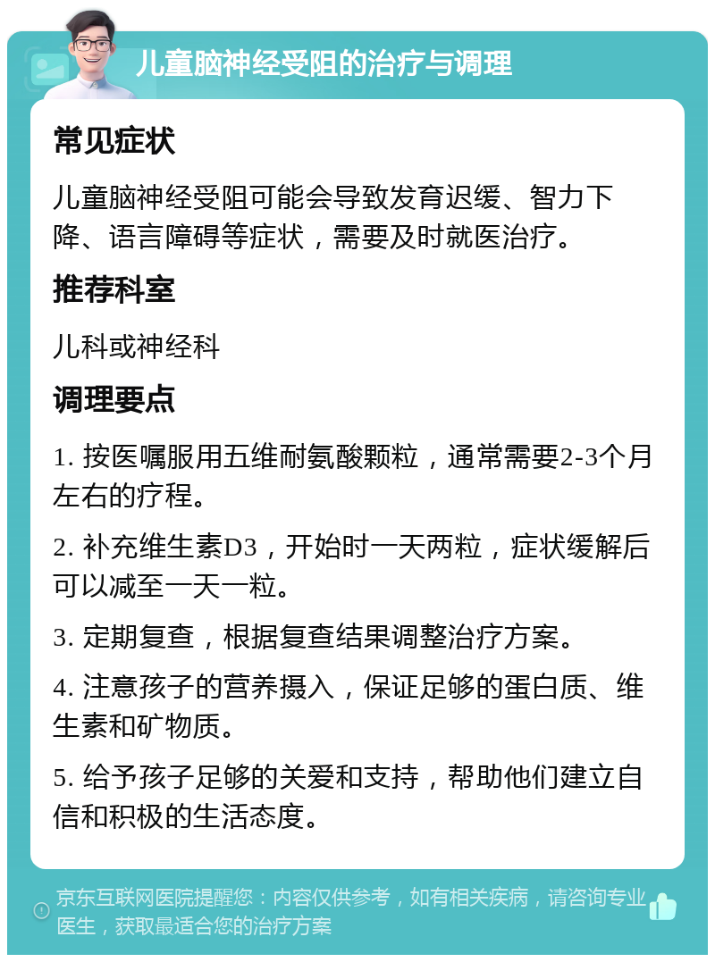 儿童脑神经受阻的治疗与调理 常见症状 儿童脑神经受阻可能会导致发育迟缓、智力下降、语言障碍等症状，需要及时就医治疗。 推荐科室 儿科或神经科 调理要点 1. 按医嘱服用五维耐氨酸颗粒，通常需要2-3个月左右的疗程。 2. 补充维生素D3，开始时一天两粒，症状缓解后可以减至一天一粒。 3. 定期复查，根据复查结果调整治疗方案。 4. 注意孩子的营养摄入，保证足够的蛋白质、维生素和矿物质。 5. 给予孩子足够的关爱和支持，帮助他们建立自信和积极的生活态度。