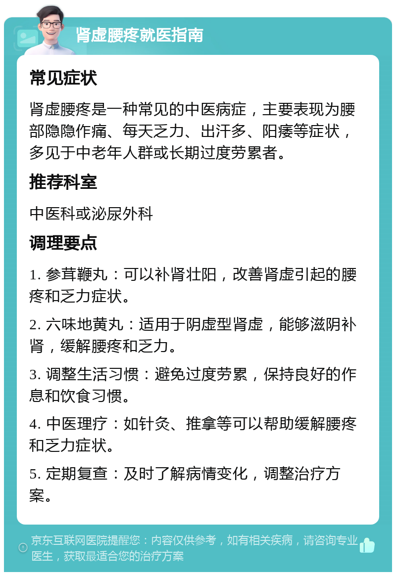 肾虚腰疼就医指南 常见症状 肾虚腰疼是一种常见的中医病症，主要表现为腰部隐隐作痛、每天乏力、出汗多、阳痿等症状，多见于中老年人群或长期过度劳累者。 推荐科室 中医科或泌尿外科 调理要点 1. 参茸鞭丸：可以补肾壮阳，改善肾虚引起的腰疼和乏力症状。 2. 六味地黄丸：适用于阴虚型肾虚，能够滋阴补肾，缓解腰疼和乏力。 3. 调整生活习惯：避免过度劳累，保持良好的作息和饮食习惯。 4. 中医理疗：如针灸、推拿等可以帮助缓解腰疼和乏力症状。 5. 定期复查：及时了解病情变化，调整治疗方案。