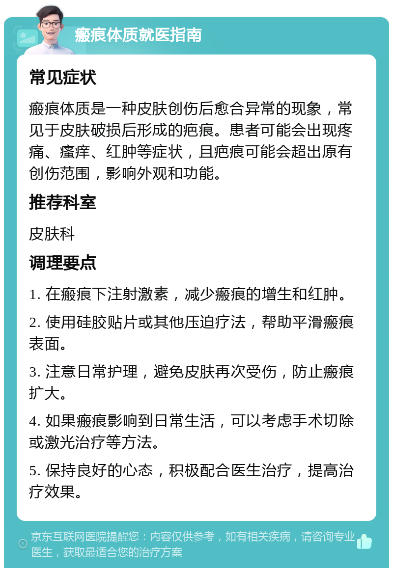 瘢痕体质就医指南 常见症状 瘢痕体质是一种皮肤创伤后愈合异常的现象，常见于皮肤破损后形成的疤痕。患者可能会出现疼痛、瘙痒、红肿等症状，且疤痕可能会超出原有创伤范围，影响外观和功能。 推荐科室 皮肤科 调理要点 1. 在瘢痕下注射激素，减少瘢痕的增生和红肿。 2. 使用硅胶贴片或其他压迫疗法，帮助平滑瘢痕表面。 3. 注意日常护理，避免皮肤再次受伤，防止瘢痕扩大。 4. 如果瘢痕影响到日常生活，可以考虑手术切除或激光治疗等方法。 5. 保持良好的心态，积极配合医生治疗，提高治疗效果。