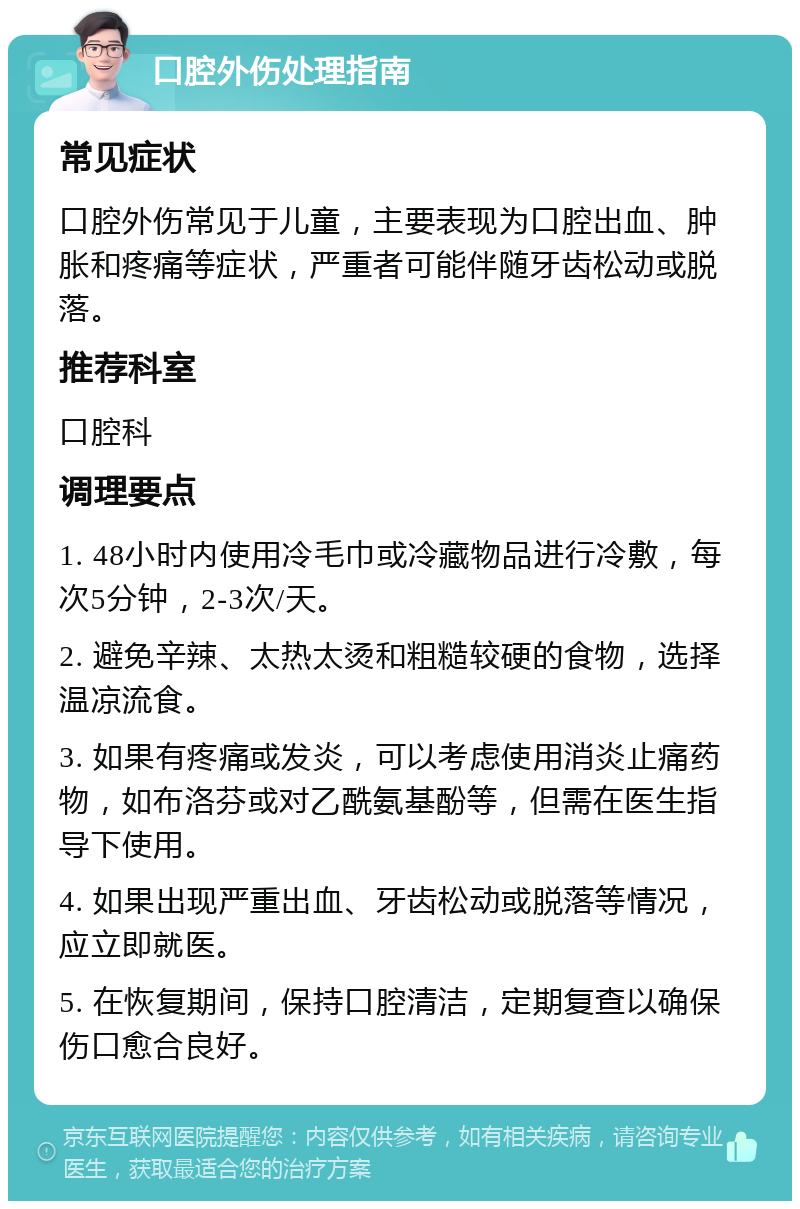 口腔外伤处理指南 常见症状 口腔外伤常见于儿童，主要表现为口腔出血、肿胀和疼痛等症状，严重者可能伴随牙齿松动或脱落。 推荐科室 口腔科 调理要点 1. 48小时内使用冷毛巾或冷藏物品进行冷敷，每次5分钟，2-3次/天。 2. 避免辛辣、太热太烫和粗糙较硬的食物，选择温凉流食。 3. 如果有疼痛或发炎，可以考虑使用消炎止痛药物，如布洛芬或对乙酰氨基酚等，但需在医生指导下使用。 4. 如果出现严重出血、牙齿松动或脱落等情况，应立即就医。 5. 在恢复期间，保持口腔清洁，定期复查以确保伤口愈合良好。