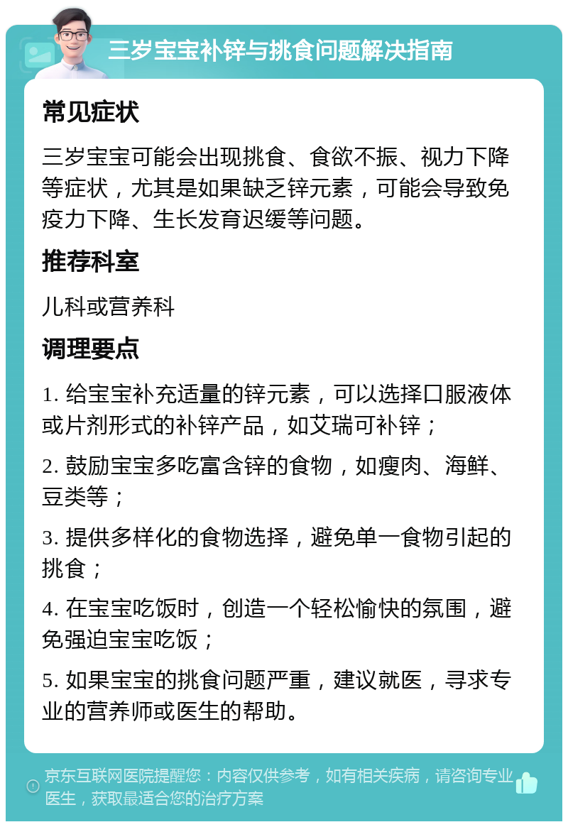 三岁宝宝补锌与挑食问题解决指南 常见症状 三岁宝宝可能会出现挑食、食欲不振、视力下降等症状，尤其是如果缺乏锌元素，可能会导致免疫力下降、生长发育迟缓等问题。 推荐科室 儿科或营养科 调理要点 1. 给宝宝补充适量的锌元素，可以选择口服液体或片剂形式的补锌产品，如艾瑞可补锌； 2. 鼓励宝宝多吃富含锌的食物，如瘦肉、海鲜、豆类等； 3. 提供多样化的食物选择，避免单一食物引起的挑食； 4. 在宝宝吃饭时，创造一个轻松愉快的氛围，避免强迫宝宝吃饭； 5. 如果宝宝的挑食问题严重，建议就医，寻求专业的营养师或医生的帮助。