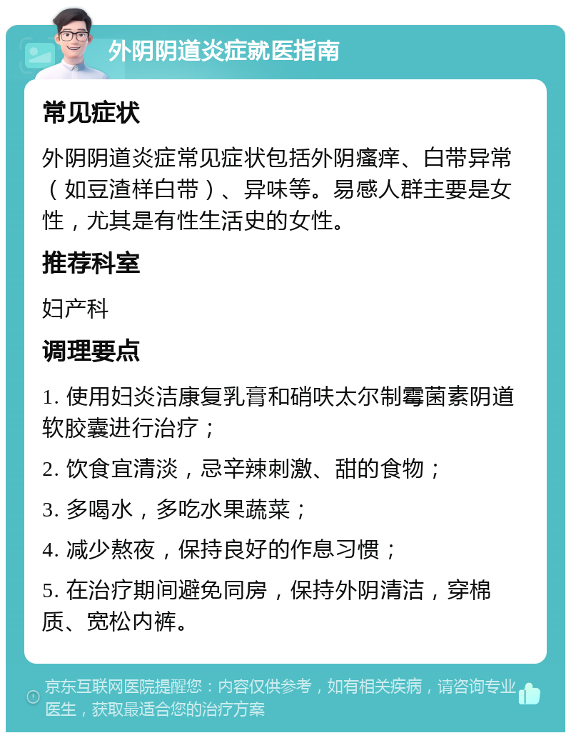 外阴阴道炎症就医指南 常见症状 外阴阴道炎症常见症状包括外阴瘙痒、白带异常（如豆渣样白带）、异味等。易感人群主要是女性，尤其是有性生活史的女性。 推荐科室 妇产科 调理要点 1. 使用妇炎洁康复乳膏和硝呋太尔制霉菌素阴道软胶囊进行治疗； 2. 饮食宜清淡，忌辛辣刺激、甜的食物； 3. 多喝水，多吃水果蔬菜； 4. 减少熬夜，保持良好的作息习惯； 5. 在治疗期间避免同房，保持外阴清洁，穿棉质、宽松内裤。