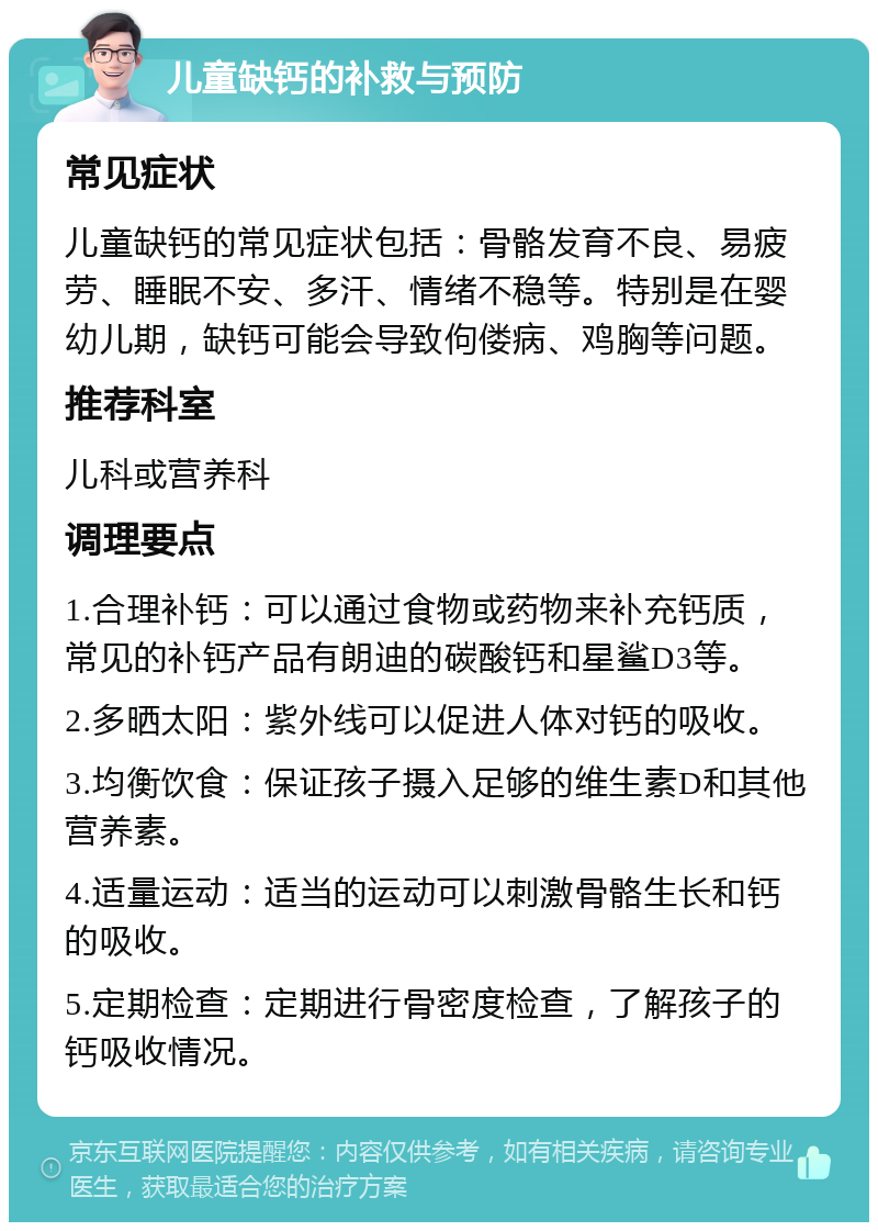 儿童缺钙的补救与预防 常见症状 儿童缺钙的常见症状包括：骨骼发育不良、易疲劳、睡眠不安、多汗、情绪不稳等。特别是在婴幼儿期，缺钙可能会导致佝偻病、鸡胸等问题。 推荐科室 儿科或营养科 调理要点 1.合理补钙：可以通过食物或药物来补充钙质，常见的补钙产品有朗迪的碳酸钙和星鲨D3等。 2.多晒太阳：紫外线可以促进人体对钙的吸收。 3.均衡饮食：保证孩子摄入足够的维生素D和其他营养素。 4.适量运动：适当的运动可以刺激骨骼生长和钙的吸收。 5.定期检查：定期进行骨密度检查，了解孩子的钙吸收情况。