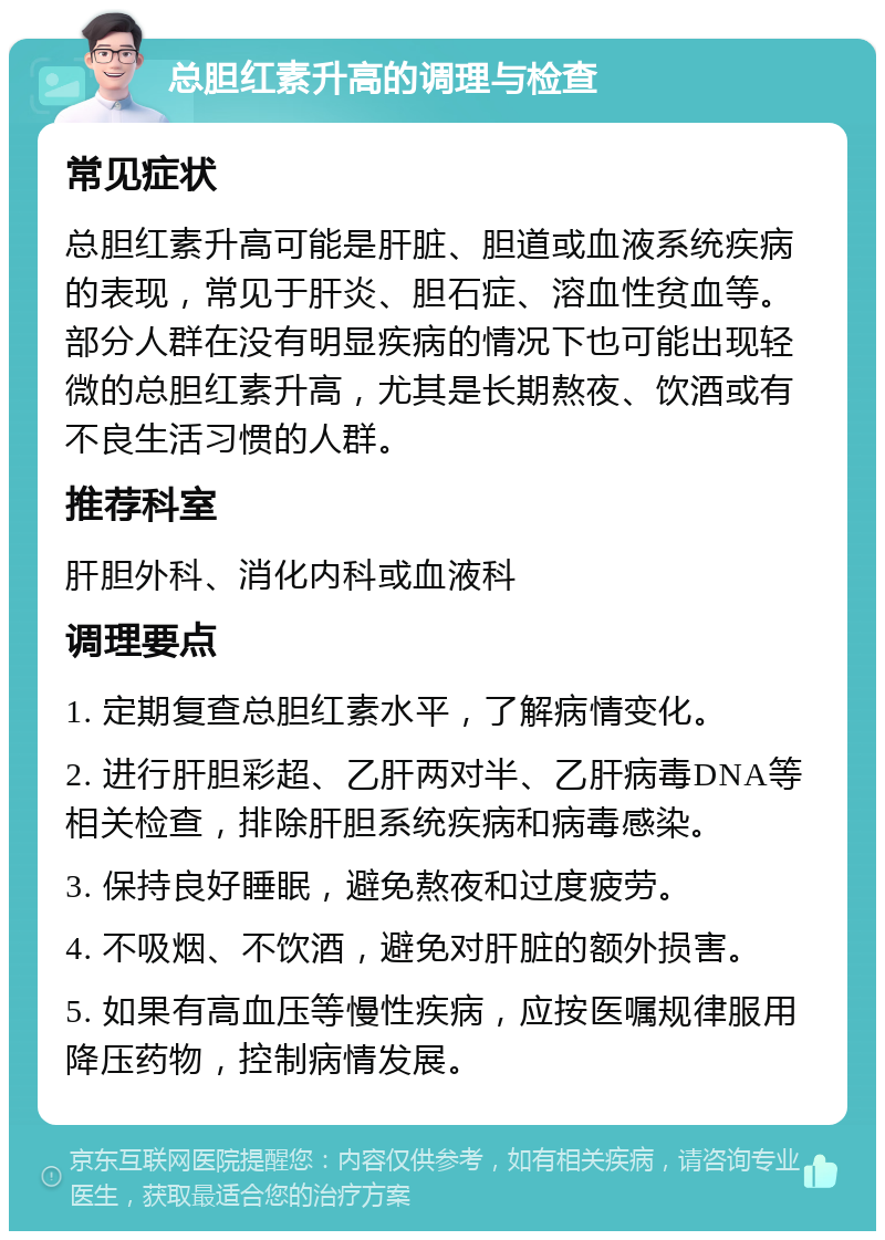 总胆红素升高的调理与检查 常见症状 总胆红素升高可能是肝脏、胆道或血液系统疾病的表现，常见于肝炎、胆石症、溶血性贫血等。部分人群在没有明显疾病的情况下也可能出现轻微的总胆红素升高，尤其是长期熬夜、饮酒或有不良生活习惯的人群。 推荐科室 肝胆外科、消化内科或血液科 调理要点 1. 定期复查总胆红素水平，了解病情变化。 2. 进行肝胆彩超、乙肝两对半、乙肝病毒DNA等相关检查，排除肝胆系统疾病和病毒感染。 3. 保持良好睡眠，避免熬夜和过度疲劳。 4. 不吸烟、不饮酒，避免对肝脏的额外损害。 5. 如果有高血压等慢性疾病，应按医嘱规律服用降压药物，控制病情发展。