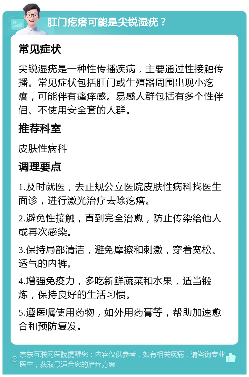 肛门疙瘩可能是尖锐湿疣？ 常见症状 尖锐湿疣是一种性传播疾病，主要通过性接触传播。常见症状包括肛门或生殖器周围出现小疙瘩，可能伴有瘙痒感。易感人群包括有多个性伴侣、不使用安全套的人群。 推荐科室 皮肤性病科 调理要点 1.及时就医，去正规公立医院皮肤性病科找医生面诊，进行激光治疗去除疙瘩。 2.避免性接触，直到完全治愈，防止传染给他人或再次感染。 3.保持局部清洁，避免摩擦和刺激，穿着宽松、透气的内裤。 4.增强免疫力，多吃新鲜蔬菜和水果，适当锻炼，保持良好的生活习惯。 5.遵医嘱使用药物，如外用药膏等，帮助加速愈合和预防复发。