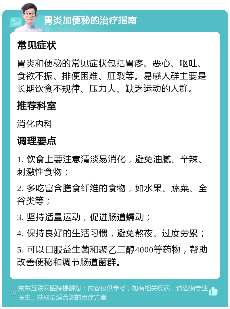 胃炎加便秘的治疗指南 常见症状 胃炎和便秘的常见症状包括胃疼、恶心、呕吐、食欲不振、排便困难、肛裂等。易感人群主要是长期饮食不规律、压力大、缺乏运动的人群。 推荐科室 消化内科 调理要点 1. 饮食上要注意清淡易消化，避免油腻、辛辣、刺激性食物； 2. 多吃富含膳食纤维的食物，如水果、蔬菜、全谷类等； 3. 坚持适量运动，促进肠道蠕动； 4. 保持良好的生活习惯，避免熬夜、过度劳累； 5. 可以口服益生菌和聚乙二醇4000等药物，帮助改善便秘和调节肠道菌群。