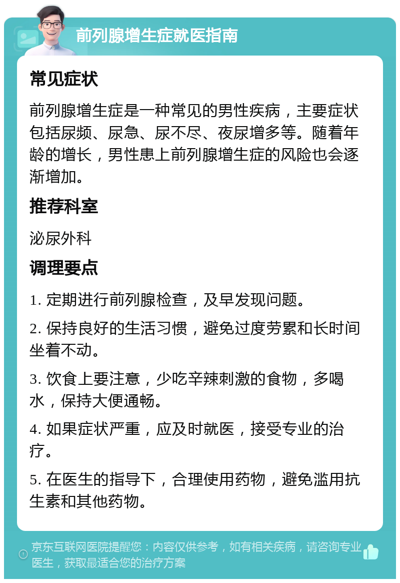 前列腺增生症就医指南 常见症状 前列腺增生症是一种常见的男性疾病，主要症状包括尿频、尿急、尿不尽、夜尿增多等。随着年龄的增长，男性患上前列腺增生症的风险也会逐渐增加。 推荐科室 泌尿外科 调理要点 1. 定期进行前列腺检查，及早发现问题。 2. 保持良好的生活习惯，避免过度劳累和长时间坐着不动。 3. 饮食上要注意，少吃辛辣刺激的食物，多喝水，保持大便通畅。 4. 如果症状严重，应及时就医，接受专业的治疗。 5. 在医生的指导下，合理使用药物，避免滥用抗生素和其他药物。