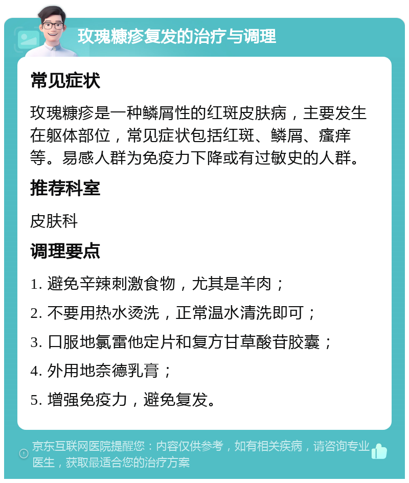 玫瑰糠疹复发的治疗与调理 常见症状 玫瑰糠疹是一种鳞屑性的红斑皮肤病，主要发生在躯体部位，常见症状包括红斑、鳞屑、瘙痒等。易感人群为免疫力下降或有过敏史的人群。 推荐科室 皮肤科 调理要点 1. 避免辛辣刺激食物，尤其是羊肉； 2. 不要用热水烫洗，正常温水清洗即可； 3. 口服地氯雷他定片和复方甘草酸苷胶囊； 4. 外用地奈德乳膏； 5. 增强免疫力，避免复发。