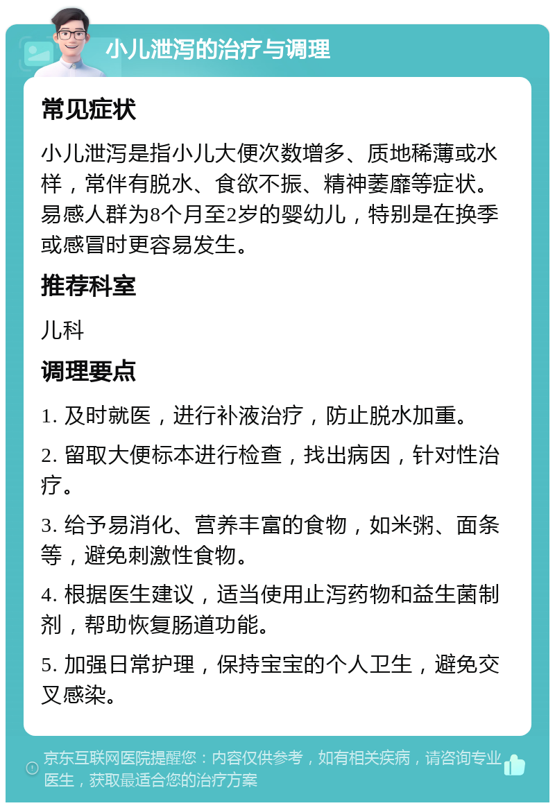 小儿泄泻的治疗与调理 常见症状 小儿泄泻是指小儿大便次数增多、质地稀薄或水样，常伴有脱水、食欲不振、精神萎靡等症状。易感人群为8个月至2岁的婴幼儿，特别是在换季或感冒时更容易发生。 推荐科室 儿科 调理要点 1. 及时就医，进行补液治疗，防止脱水加重。 2. 留取大便标本进行检查，找出病因，针对性治疗。 3. 给予易消化、营养丰富的食物，如米粥、面条等，避免刺激性食物。 4. 根据医生建议，适当使用止泻药物和益生菌制剂，帮助恢复肠道功能。 5. 加强日常护理，保持宝宝的个人卫生，避免交叉感染。