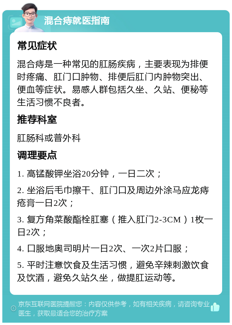 混合痔就医指南 常见症状 混合痔是一种常见的肛肠疾病，主要表现为排便时疼痛、肛门口肿物、排便后肛门内肿物突出、便血等症状。易感人群包括久坐、久站、便秘等生活习惯不良者。 推荐科室 肛肠科或普外科 调理要点 1. 高锰酸钾坐浴20分钟，一日二次； 2. 坐浴后毛巾擦干、肛门口及周边外涂马应龙痔疮膏一日2次； 3. 复方角菜酸酯栓肛塞（推入肛门2-3CM）1枚一日2次； 4. 口服地奥司明片一日2次、一次2片口服； 5. 平时注意饮食及生活习惯，避免辛辣刺激饮食及饮酒，避免久站久坐，做提肛运动等。