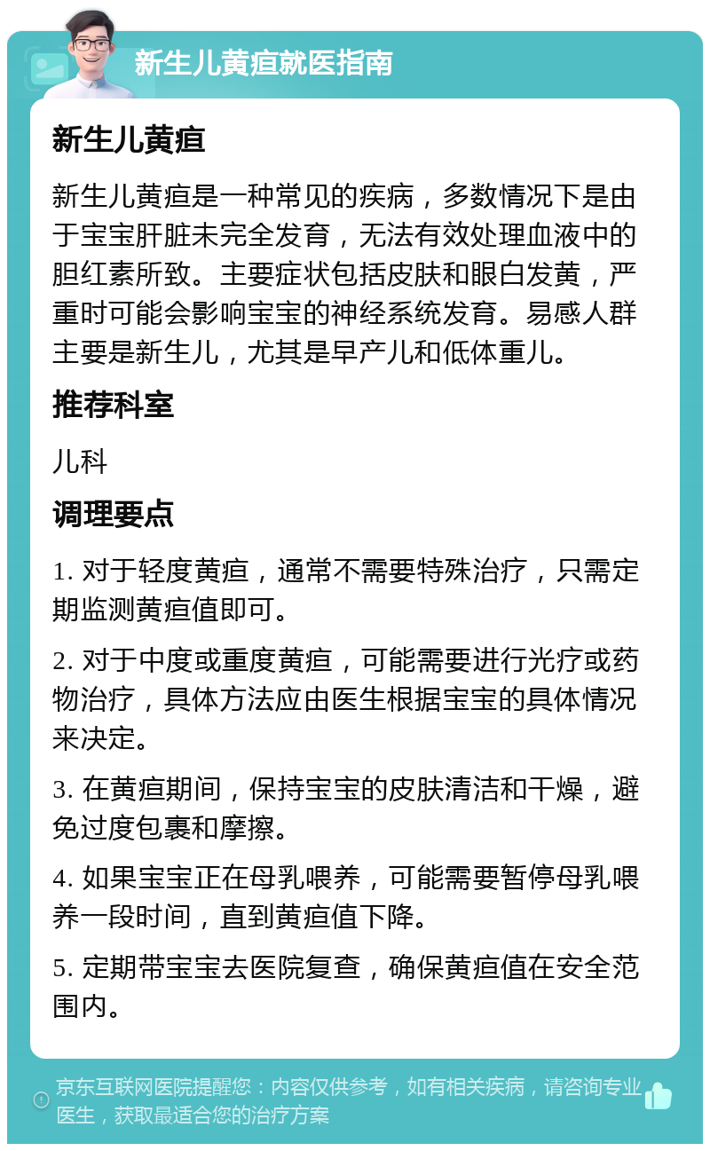 新生儿黄疸就医指南 新生儿黄疸 新生儿黄疸是一种常见的疾病，多数情况下是由于宝宝肝脏未完全发育，无法有效处理血液中的胆红素所致。主要症状包括皮肤和眼白发黄，严重时可能会影响宝宝的神经系统发育。易感人群主要是新生儿，尤其是早产儿和低体重儿。 推荐科室 儿科 调理要点 1. 对于轻度黄疸，通常不需要特殊治疗，只需定期监测黄疸值即可。 2. 对于中度或重度黄疸，可能需要进行光疗或药物治疗，具体方法应由医生根据宝宝的具体情况来决定。 3. 在黄疸期间，保持宝宝的皮肤清洁和干燥，避免过度包裹和摩擦。 4. 如果宝宝正在母乳喂养，可能需要暂停母乳喂养一段时间，直到黄疸值下降。 5. 定期带宝宝去医院复查，确保黄疸值在安全范围内。