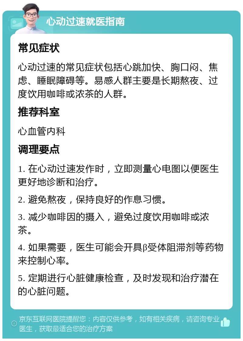 心动过速就医指南 常见症状 心动过速的常见症状包括心跳加快、胸口闷、焦虑、睡眠障碍等。易感人群主要是长期熬夜、过度饮用咖啡或浓茶的人群。 推荐科室 心血管内科 调理要点 1. 在心动过速发作时，立即测量心电图以便医生更好地诊断和治疗。 2. 避免熬夜，保持良好的作息习惯。 3. 减少咖啡因的摄入，避免过度饮用咖啡或浓茶。 4. 如果需要，医生可能会开具β受体阻滞剂等药物来控制心率。 5. 定期进行心脏健康检查，及时发现和治疗潜在的心脏问题。