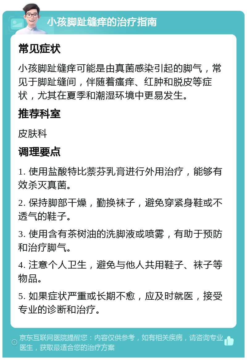 小孩脚趾缝痒的治疗指南 常见症状 小孩脚趾缝痒可能是由真菌感染引起的脚气，常见于脚趾缝间，伴随着瘙痒、红肿和脱皮等症状，尤其在夏季和潮湿环境中更易发生。 推荐科室 皮肤科 调理要点 1. 使用盐酸特比萘芬乳膏进行外用治疗，能够有效杀灭真菌。 2. 保持脚部干燥，勤换袜子，避免穿紧身鞋或不透气的鞋子。 3. 使用含有茶树油的洗脚液或喷雾，有助于预防和治疗脚气。 4. 注意个人卫生，避免与他人共用鞋子、袜子等物品。 5. 如果症状严重或长期不愈，应及时就医，接受专业的诊断和治疗。