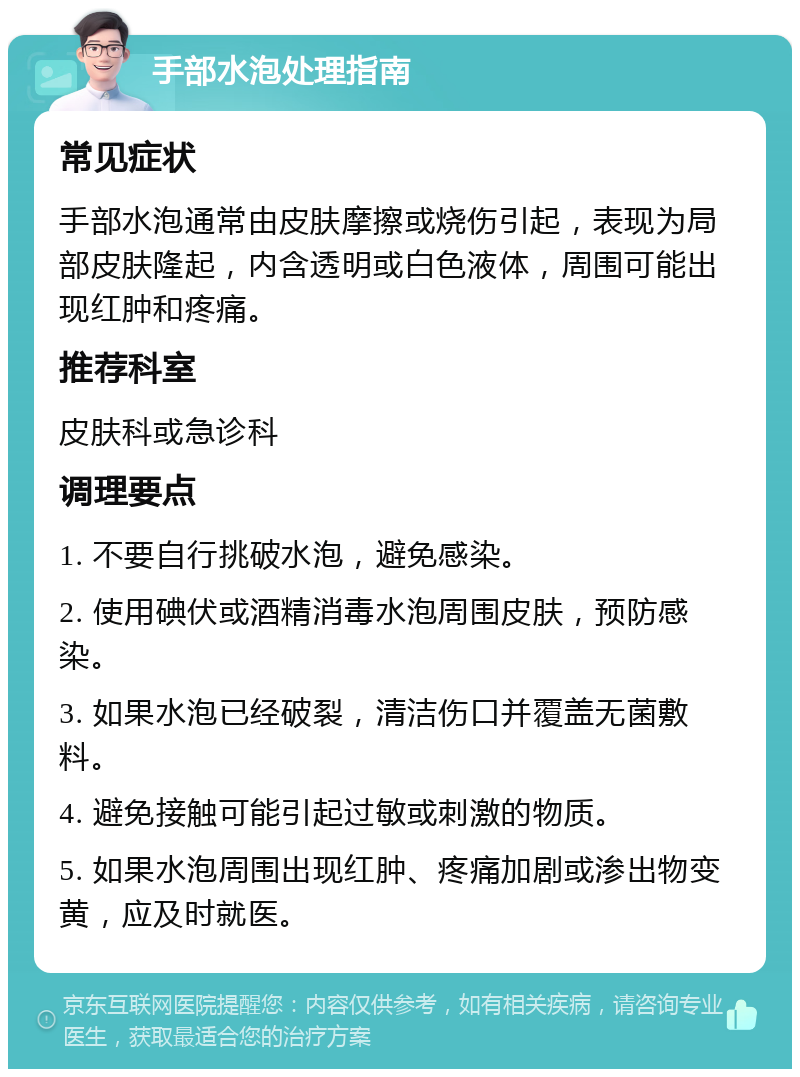 手部水泡处理指南 常见症状 手部水泡通常由皮肤摩擦或烧伤引起，表现为局部皮肤隆起，内含透明或白色液体，周围可能出现红肿和疼痛。 推荐科室 皮肤科或急诊科 调理要点 1. 不要自行挑破水泡，避免感染。 2. 使用碘伏或酒精消毒水泡周围皮肤，预防感染。 3. 如果水泡已经破裂，清洁伤口并覆盖无菌敷料。 4. 避免接触可能引起过敏或刺激的物质。 5. 如果水泡周围出现红肿、疼痛加剧或渗出物变黄，应及时就医。