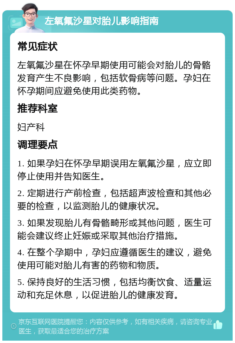 左氧氟沙星对胎儿影响指南 常见症状 左氧氟沙星在怀孕早期使用可能会对胎儿的骨骼发育产生不良影响，包括软骨病等问题。孕妇在怀孕期间应避免使用此类药物。 推荐科室 妇产科 调理要点 1. 如果孕妇在怀孕早期误用左氧氟沙星，应立即停止使用并告知医生。 2. 定期进行产前检查，包括超声波检查和其他必要的检查，以监测胎儿的健康状况。 3. 如果发现胎儿有骨骼畸形或其他问题，医生可能会建议终止妊娠或采取其他治疗措施。 4. 在整个孕期中，孕妇应遵循医生的建议，避免使用可能对胎儿有害的药物和物质。 5. 保持良好的生活习惯，包括均衡饮食、适量运动和充足休息，以促进胎儿的健康发育。