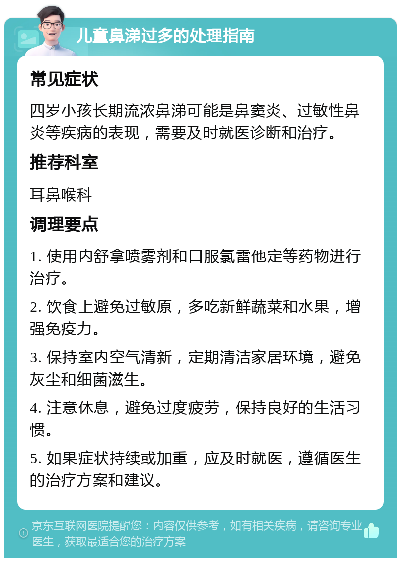 儿童鼻涕过多的处理指南 常见症状 四岁小孩长期流浓鼻涕可能是鼻窦炎、过敏性鼻炎等疾病的表现，需要及时就医诊断和治疗。 推荐科室 耳鼻喉科 调理要点 1. 使用内舒拿喷雾剂和口服氯雷他定等药物进行治疗。 2. 饮食上避免过敏原，多吃新鲜蔬菜和水果，增强免疫力。 3. 保持室内空气清新，定期清洁家居环境，避免灰尘和细菌滋生。 4. 注意休息，避免过度疲劳，保持良好的生活习惯。 5. 如果症状持续或加重，应及时就医，遵循医生的治疗方案和建议。