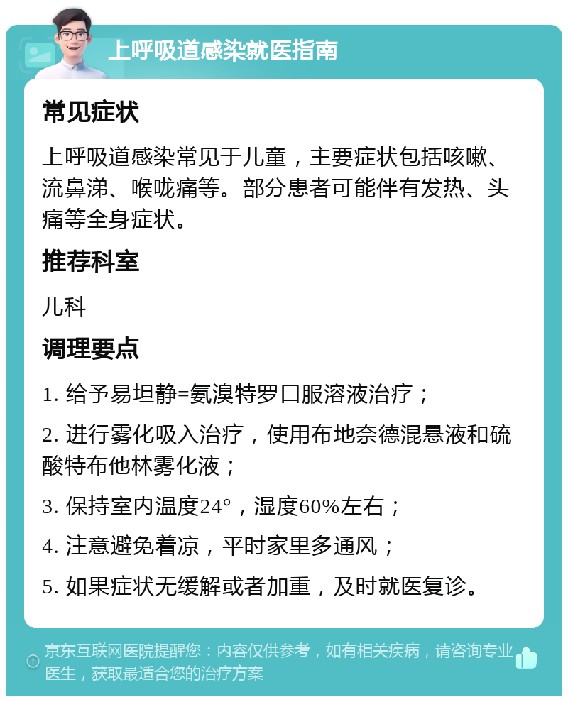 上呼吸道感染就医指南 常见症状 上呼吸道感染常见于儿童，主要症状包括咳嗽、流鼻涕、喉咙痛等。部分患者可能伴有发热、头痛等全身症状。 推荐科室 儿科 调理要点 1. 给予易坦静=氨溴特罗口服溶液治疗； 2. 进行雾化吸入治疗，使用布地奈德混悬液和硫酸特布他林雾化液； 3. 保持室内温度24°，湿度60%左右； 4. 注意避免着凉，平时家里多通风； 5. 如果症状无缓解或者加重，及时就医复诊。