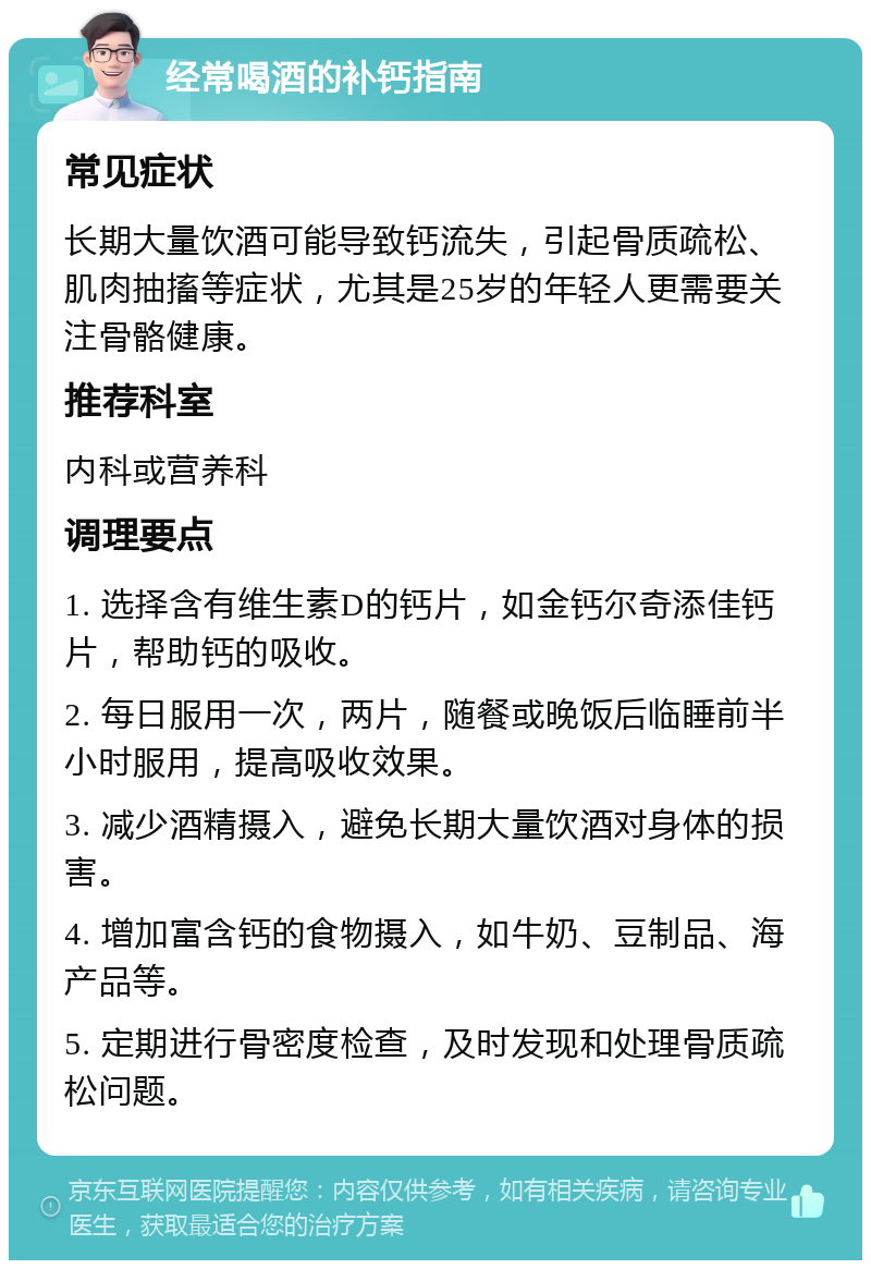 经常喝酒的补钙指南 常见症状 长期大量饮酒可能导致钙流失，引起骨质疏松、肌肉抽搐等症状，尤其是25岁的年轻人更需要关注骨骼健康。 推荐科室 内科或营养科 调理要点 1. 选择含有维生素D的钙片，如金钙尔奇添佳钙片，帮助钙的吸收。 2. 每日服用一次，两片，随餐或晚饭后临睡前半小时服用，提高吸收效果。 3. 减少酒精摄入，避免长期大量饮酒对身体的损害。 4. 增加富含钙的食物摄入，如牛奶、豆制品、海产品等。 5. 定期进行骨密度检查，及时发现和处理骨质疏松问题。