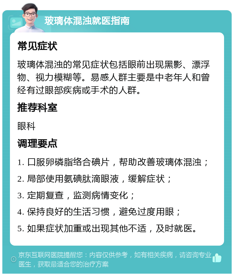 玻璃体混浊就医指南 常见症状 玻璃体混浊的常见症状包括眼前出现黑影、漂浮物、视力模糊等。易感人群主要是中老年人和曾经有过眼部疾病或手术的人群。 推荐科室 眼科 调理要点 1. 口服卵磷脂络合碘片，帮助改善玻璃体混浊； 2. 局部使用氨碘肽滴眼液，缓解症状； 3. 定期复查，监测病情变化； 4. 保持良好的生活习惯，避免过度用眼； 5. 如果症状加重或出现其他不适，及时就医。