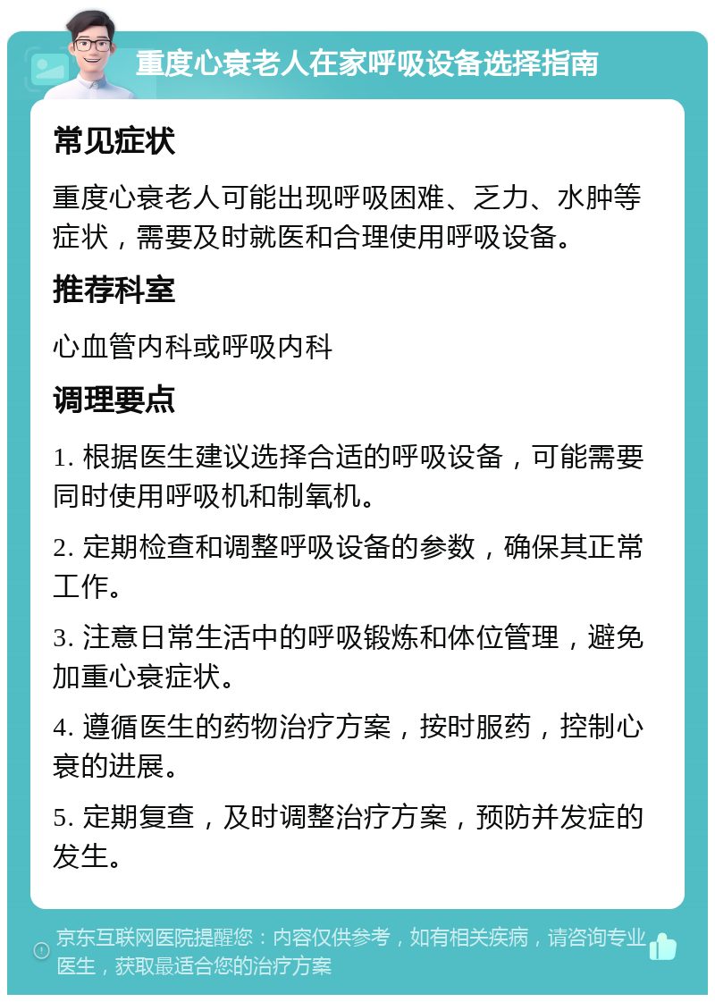 重度心衰老人在家呼吸设备选择指南 常见症状 重度心衰老人可能出现呼吸困难、乏力、水肿等症状，需要及时就医和合理使用呼吸设备。 推荐科室 心血管内科或呼吸内科 调理要点 1. 根据医生建议选择合适的呼吸设备，可能需要同时使用呼吸机和制氧机。 2. 定期检查和调整呼吸设备的参数，确保其正常工作。 3. 注意日常生活中的呼吸锻炼和体位管理，避免加重心衰症状。 4. 遵循医生的药物治疗方案，按时服药，控制心衰的进展。 5. 定期复查，及时调整治疗方案，预防并发症的发生。