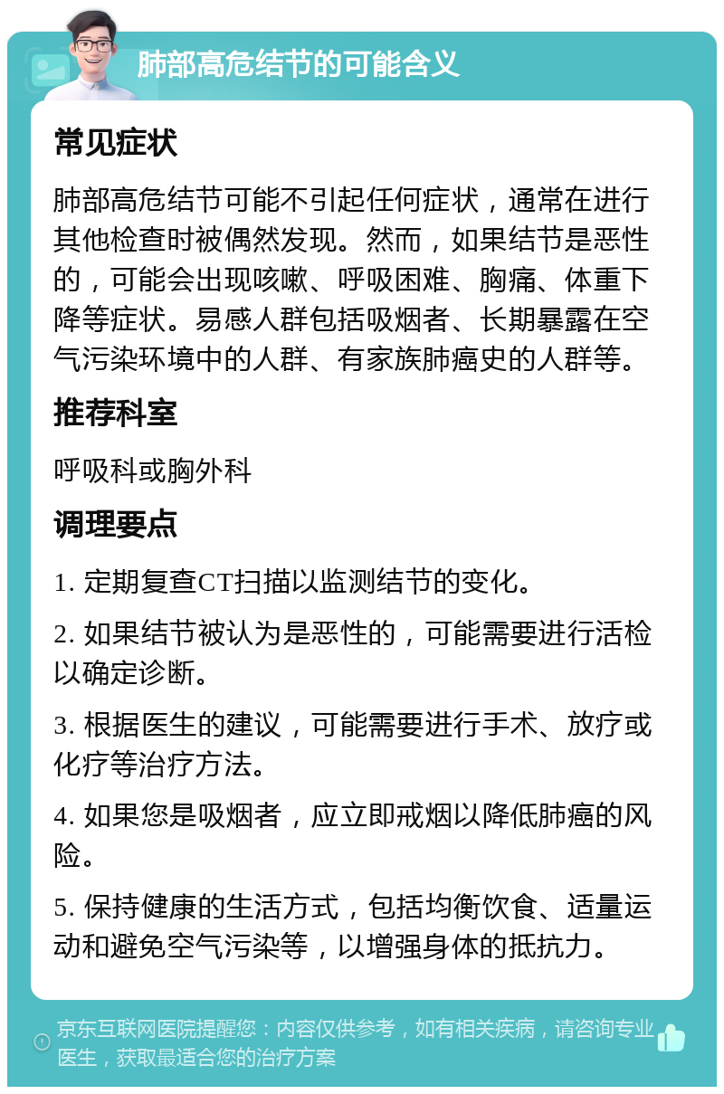 肺部高危结节的可能含义 常见症状 肺部高危结节可能不引起任何症状，通常在进行其他检查时被偶然发现。然而，如果结节是恶性的，可能会出现咳嗽、呼吸困难、胸痛、体重下降等症状。易感人群包括吸烟者、长期暴露在空气污染环境中的人群、有家族肺癌史的人群等。 推荐科室 呼吸科或胸外科 调理要点 1. 定期复查CT扫描以监测结节的变化。 2. 如果结节被认为是恶性的，可能需要进行活检以确定诊断。 3. 根据医生的建议，可能需要进行手术、放疗或化疗等治疗方法。 4. 如果您是吸烟者，应立即戒烟以降低肺癌的风险。 5. 保持健康的生活方式，包括均衡饮食、适量运动和避免空气污染等，以增强身体的抵抗力。