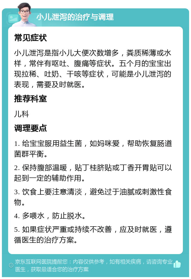 小儿泄泻的治疗与调理 常见症状 小儿泄泻是指小儿大便次数增多，粪质稀薄或水样，常伴有呕吐、腹痛等症状。五个月的宝宝出现拉稀、吐奶、干咳等症状，可能是小儿泄泻的表现，需要及时就医。 推荐科室 儿科 调理要点 1. 给宝宝服用益生菌，如妈咪爱，帮助恢复肠道菌群平衡。 2. 保持腹部温暖，贴丁桂脐贴或丁香开胃贴可以起到一定的辅助作用。 3. 饮食上要注意清淡，避免过于油腻或刺激性食物。 4. 多喂水，防止脱水。 5. 如果症状严重或持续不改善，应及时就医，遵循医生的治疗方案。