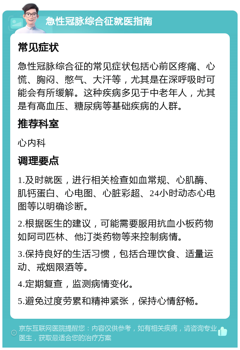 急性冠脉综合征就医指南 常见症状 急性冠脉综合征的常见症状包括心前区疼痛、心慌、胸闷、憋气、大汗等，尤其是在深呼吸时可能会有所缓解。这种疾病多见于中老年人，尤其是有高血压、糖尿病等基础疾病的人群。 推荐科室 心内科 调理要点 1.及时就医，进行相关检查如血常规、心肌酶、肌钙蛋白、心电图、心脏彩超、24小时动态心电图等以明确诊断。 2.根据医生的建议，可能需要服用抗血小板药物如阿司匹林、他汀类药物等来控制病情。 3.保持良好的生活习惯，包括合理饮食、适量运动、戒烟限酒等。 4.定期复查，监测病情变化。 5.避免过度劳累和精神紧张，保持心情舒畅。