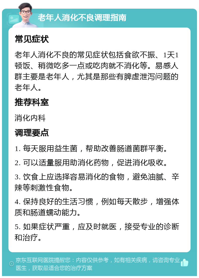 老年人消化不良调理指南 常见症状 老年人消化不良的常见症状包括食欲不振、1天1顿饭、稍微吃多一点或吃肉就不消化等。易感人群主要是老年人，尤其是那些有脾虚泄泻问题的老年人。 推荐科室 消化内科 调理要点 1. 每天服用益生菌，帮助改善肠道菌群平衡。 2. 可以适量服用助消化药物，促进消化吸收。 3. 饮食上应选择容易消化的食物，避免油腻、辛辣等刺激性食物。 4. 保持良好的生活习惯，例如每天散步，增强体质和肠道蠕动能力。 5. 如果症状严重，应及时就医，接受专业的诊断和治疗。