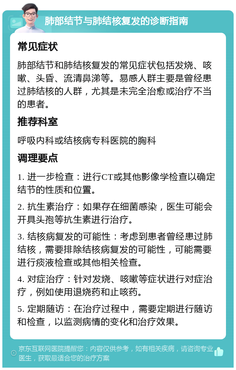 肺部结节与肺结核复发的诊断指南 常见症状 肺部结节和肺结核复发的常见症状包括发烧、咳嗽、头昏、流清鼻涕等。易感人群主要是曾经患过肺结核的人群，尤其是未完全治愈或治疗不当的患者。 推荐科室 呼吸内科或结核病专科医院的胸科 调理要点 1. 进一步检查：进行CT或其他影像学检查以确定结节的性质和位置。 2. 抗生素治疗：如果存在细菌感染，医生可能会开具头孢等抗生素进行治疗。 3. 结核病复发的可能性：考虑到患者曾经患过肺结核，需要排除结核病复发的可能性，可能需要进行痰液检查或其他相关检查。 4. 对症治疗：针对发烧、咳嗽等症状进行对症治疗，例如使用退烧药和止咳药。 5. 定期随访：在治疗过程中，需要定期进行随访和检查，以监测病情的变化和治疗效果。