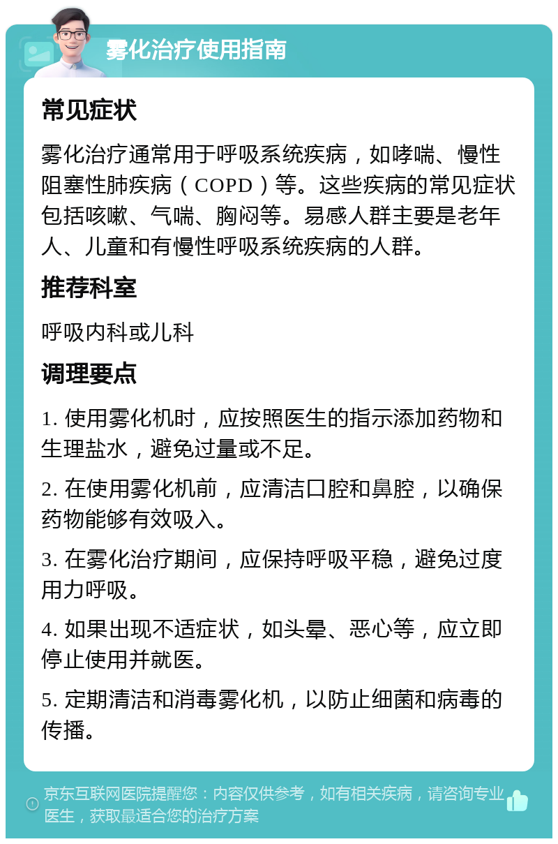 雾化治疗使用指南 常见症状 雾化治疗通常用于呼吸系统疾病，如哮喘、慢性阻塞性肺疾病（COPD）等。这些疾病的常见症状包括咳嗽、气喘、胸闷等。易感人群主要是老年人、儿童和有慢性呼吸系统疾病的人群。 推荐科室 呼吸内科或儿科 调理要点 1. 使用雾化机时，应按照医生的指示添加药物和生理盐水，避免过量或不足。 2. 在使用雾化机前，应清洁口腔和鼻腔，以确保药物能够有效吸入。 3. 在雾化治疗期间，应保持呼吸平稳，避免过度用力呼吸。 4. 如果出现不适症状，如头晕、恶心等，应立即停止使用并就医。 5. 定期清洁和消毒雾化机，以防止细菌和病毒的传播。