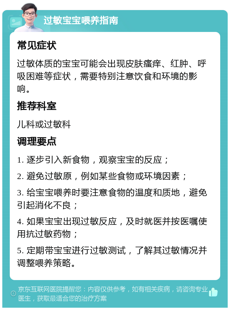 过敏宝宝喂养指南 常见症状 过敏体质的宝宝可能会出现皮肤瘙痒、红肿、呼吸困难等症状，需要特别注意饮食和环境的影响。 推荐科室 儿科或过敏科 调理要点 1. 逐步引入新食物，观察宝宝的反应； 2. 避免过敏原，例如某些食物或环境因素； 3. 给宝宝喂养时要注意食物的温度和质地，避免引起消化不良； 4. 如果宝宝出现过敏反应，及时就医并按医嘱使用抗过敏药物； 5. 定期带宝宝进行过敏测试，了解其过敏情况并调整喂养策略。