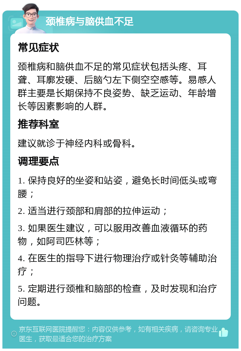 颈椎病与脑供血不足 常见症状 颈椎病和脑供血不足的常见症状包括头疼、耳聋、耳廓发硬、后脑勺左下侧空空感等。易感人群主要是长期保持不良姿势、缺乏运动、年龄增长等因素影响的人群。 推荐科室 建议就诊于神经内科或骨科。 调理要点 1. 保持良好的坐姿和站姿，避免长时间低头或弯腰； 2. 适当进行颈部和肩部的拉伸运动； 3. 如果医生建议，可以服用改善血液循环的药物，如阿司匹林等； 4. 在医生的指导下进行物理治疗或针灸等辅助治疗； 5. 定期进行颈椎和脑部的检查，及时发现和治疗问题。