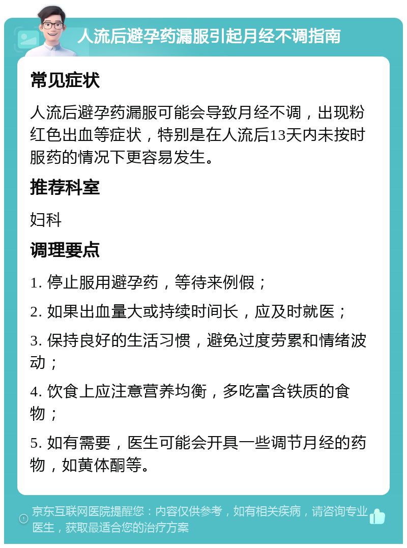 人流后避孕药漏服引起月经不调指南 常见症状 人流后避孕药漏服可能会导致月经不调，出现粉红色出血等症状，特别是在人流后13天内未按时服药的情况下更容易发生。 推荐科室 妇科 调理要点 1. 停止服用避孕药，等待来例假； 2. 如果出血量大或持续时间长，应及时就医； 3. 保持良好的生活习惯，避免过度劳累和情绪波动； 4. 饮食上应注意营养均衡，多吃富含铁质的食物； 5. 如有需要，医生可能会开具一些调节月经的药物，如黄体酮等。