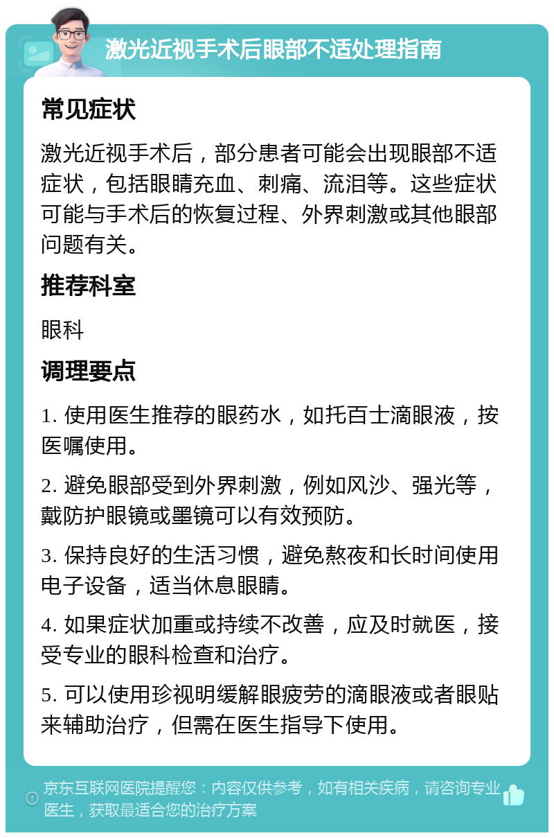 激光近视手术后眼部不适处理指南 常见症状 激光近视手术后，部分患者可能会出现眼部不适症状，包括眼睛充血、刺痛、流泪等。这些症状可能与手术后的恢复过程、外界刺激或其他眼部问题有关。 推荐科室 眼科 调理要点 1. 使用医生推荐的眼药水，如托百士滴眼液，按医嘱使用。 2. 避免眼部受到外界刺激，例如风沙、强光等，戴防护眼镜或墨镜可以有效预防。 3. 保持良好的生活习惯，避免熬夜和长时间使用电子设备，适当休息眼睛。 4. 如果症状加重或持续不改善，应及时就医，接受专业的眼科检查和治疗。 5. 可以使用珍视明缓解眼疲劳的滴眼液或者眼贴来辅助治疗，但需在医生指导下使用。