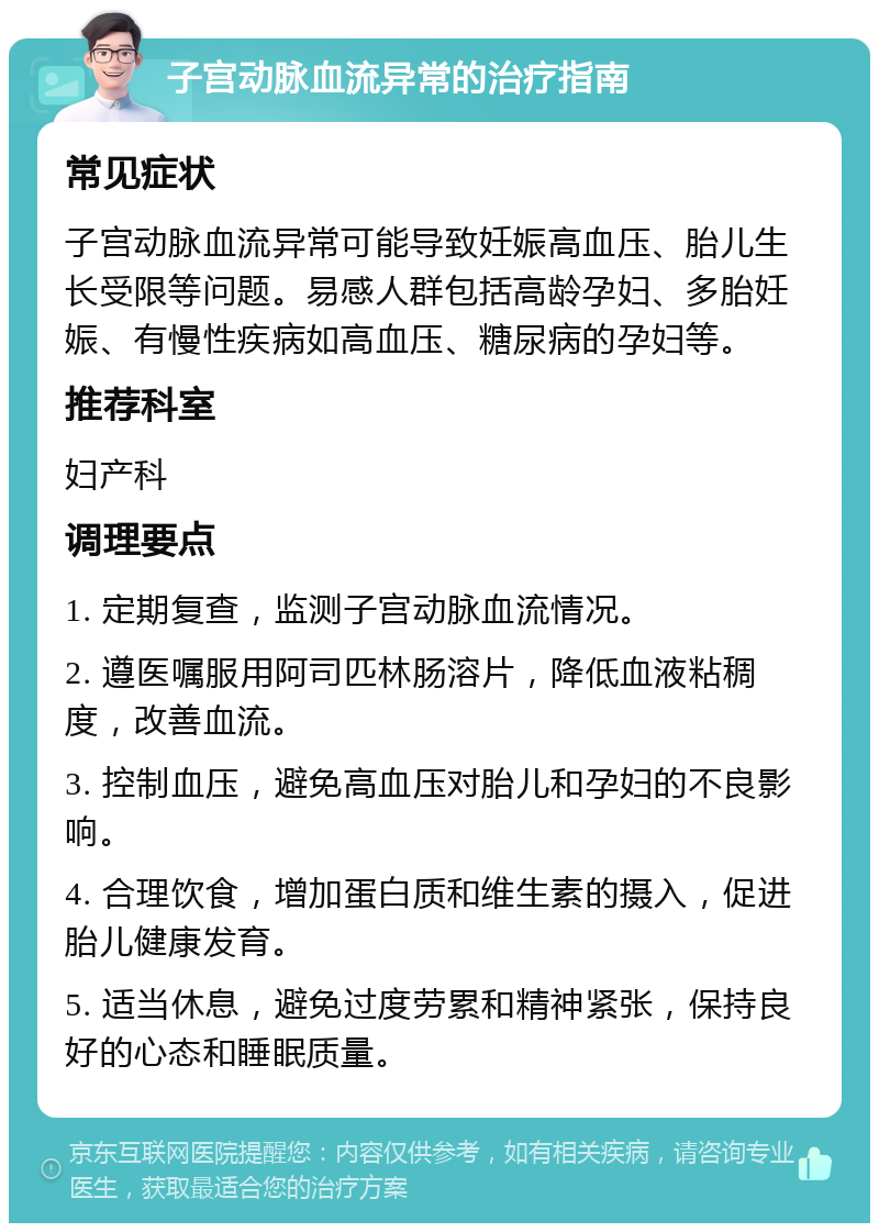 子宫动脉血流异常的治疗指南 常见症状 子宫动脉血流异常可能导致妊娠高血压、胎儿生长受限等问题。易感人群包括高龄孕妇、多胎妊娠、有慢性疾病如高血压、糖尿病的孕妇等。 推荐科室 妇产科 调理要点 1. 定期复查，监测子宫动脉血流情况。 2. 遵医嘱服用阿司匹林肠溶片，降低血液粘稠度，改善血流。 3. 控制血压，避免高血压对胎儿和孕妇的不良影响。 4. 合理饮食，增加蛋白质和维生素的摄入，促进胎儿健康发育。 5. 适当休息，避免过度劳累和精神紧张，保持良好的心态和睡眠质量。