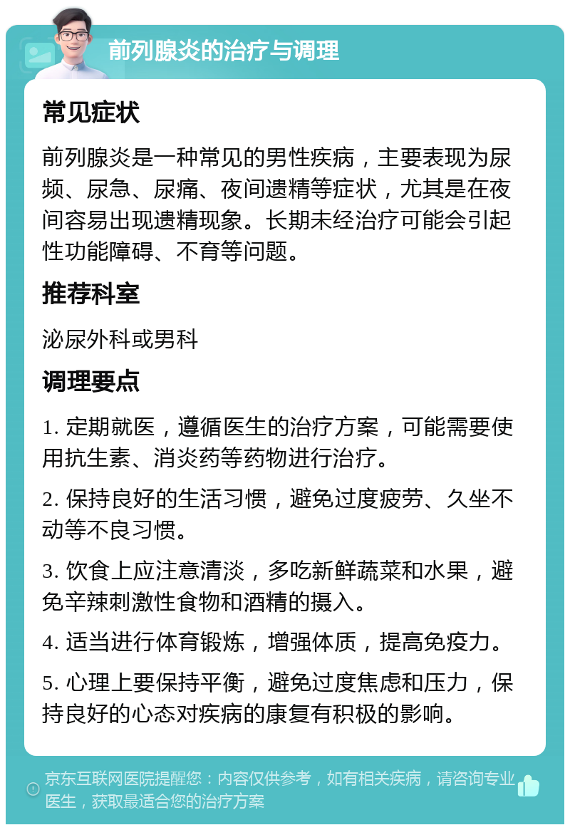 前列腺炎的治疗与调理 常见症状 前列腺炎是一种常见的男性疾病，主要表现为尿频、尿急、尿痛、夜间遗精等症状，尤其是在夜间容易出现遗精现象。长期未经治疗可能会引起性功能障碍、不育等问题。 推荐科室 泌尿外科或男科 调理要点 1. 定期就医，遵循医生的治疗方案，可能需要使用抗生素、消炎药等药物进行治疗。 2. 保持良好的生活习惯，避免过度疲劳、久坐不动等不良习惯。 3. 饮食上应注意清淡，多吃新鲜蔬菜和水果，避免辛辣刺激性食物和酒精的摄入。 4. 适当进行体育锻炼，增强体质，提高免疫力。 5. 心理上要保持平衡，避免过度焦虑和压力，保持良好的心态对疾病的康复有积极的影响。