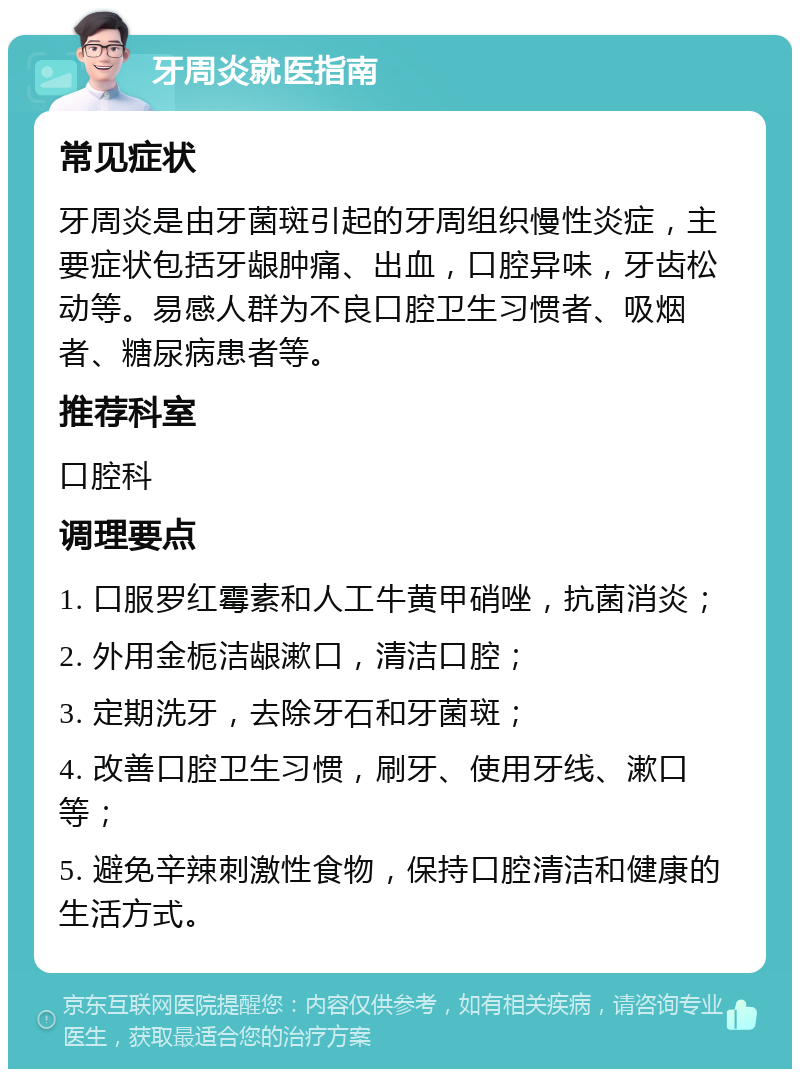 牙周炎就医指南 常见症状 牙周炎是由牙菌斑引起的牙周组织慢性炎症，主要症状包括牙龈肿痛、出血，口腔异味，牙齿松动等。易感人群为不良口腔卫生习惯者、吸烟者、糖尿病患者等。 推荐科室 口腔科 调理要点 1. 口服罗红霉素和人工牛黄甲硝唑，抗菌消炎； 2. 外用金栀洁龈漱口，清洁口腔； 3. 定期洗牙，去除牙石和牙菌斑； 4. 改善口腔卫生习惯，刷牙、使用牙线、漱口等； 5. 避免辛辣刺激性食物，保持口腔清洁和健康的生活方式。