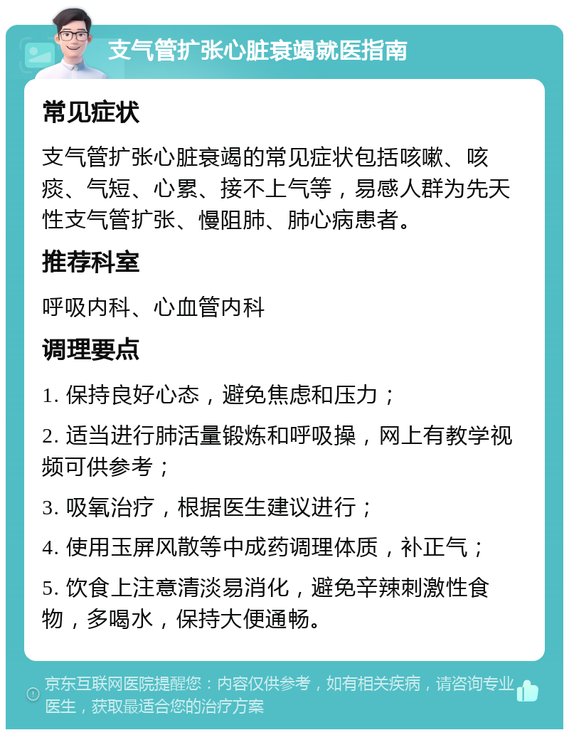 支气管扩张心脏衰竭就医指南 常见症状 支气管扩张心脏衰竭的常见症状包括咳嗽、咳痰、气短、心累、接不上气等，易感人群为先天性支气管扩张、慢阻肺、肺心病患者。 推荐科室 呼吸内科、心血管内科 调理要点 1. 保持良好心态，避免焦虑和压力； 2. 适当进行肺活量锻炼和呼吸操，网上有教学视频可供参考； 3. 吸氧治疗，根据医生建议进行； 4. 使用玉屏风散等中成药调理体质，补正气； 5. 饮食上注意清淡易消化，避免辛辣刺激性食物，多喝水，保持大便通畅。