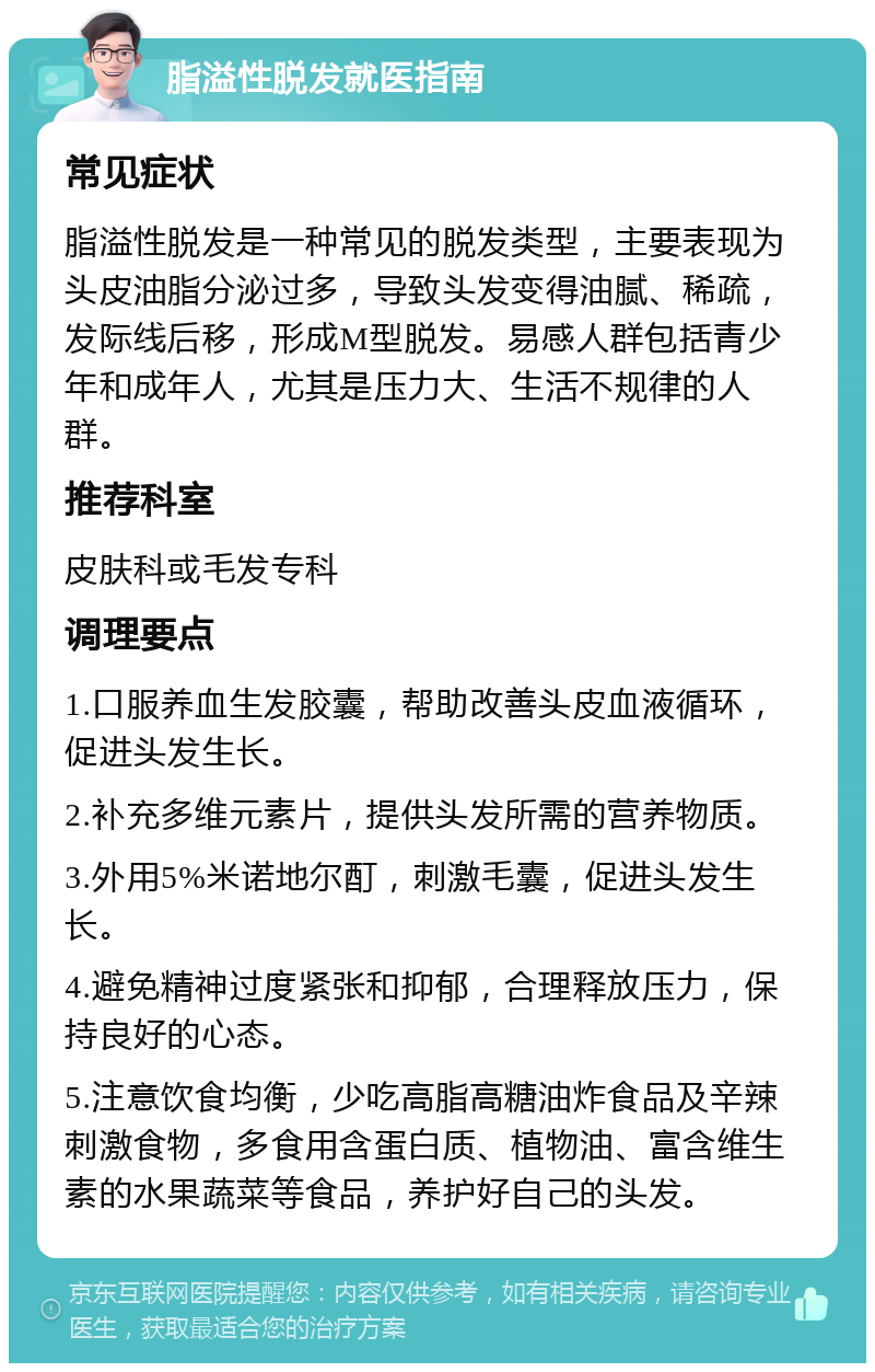 脂溢性脱发就医指南 常见症状 脂溢性脱发是一种常见的脱发类型，主要表现为头皮油脂分泌过多，导致头发变得油腻、稀疏，发际线后移，形成M型脱发。易感人群包括青少年和成年人，尤其是压力大、生活不规律的人群。 推荐科室 皮肤科或毛发专科 调理要点 1.口服养血生发胶囊，帮助改善头皮血液循环，促进头发生长。 2.补充多维元素片，提供头发所需的营养物质。 3.外用5%米诺地尔酊，刺激毛囊，促进头发生长。 4.避免精神过度紧张和抑郁，合理释放压力，保持良好的心态。 5.注意饮食均衡，少吃高脂高糖油炸食品及辛辣刺激食物，多食用含蛋白质、植物油、富含维生素的水果蔬菜等食品，养护好自己的头发。