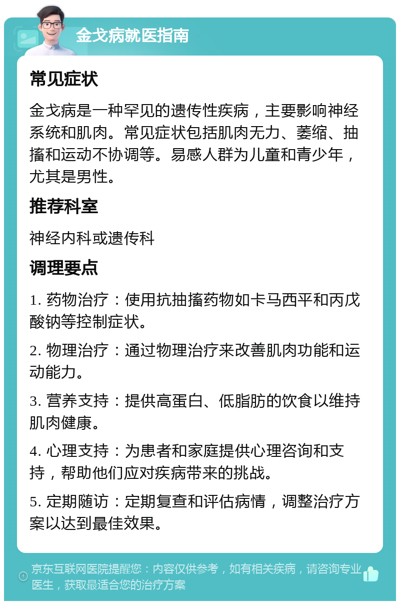 金戈病就医指南 常见症状 金戈病是一种罕见的遗传性疾病，主要影响神经系统和肌肉。常见症状包括肌肉无力、萎缩、抽搐和运动不协调等。易感人群为儿童和青少年，尤其是男性。 推荐科室 神经内科或遗传科 调理要点 1. 药物治疗：使用抗抽搐药物如卡马西平和丙戊酸钠等控制症状。 2. 物理治疗：通过物理治疗来改善肌肉功能和运动能力。 3. 营养支持：提供高蛋白、低脂肪的饮食以维持肌肉健康。 4. 心理支持：为患者和家庭提供心理咨询和支持，帮助他们应对疾病带来的挑战。 5. 定期随访：定期复查和评估病情，调整治疗方案以达到最佳效果。