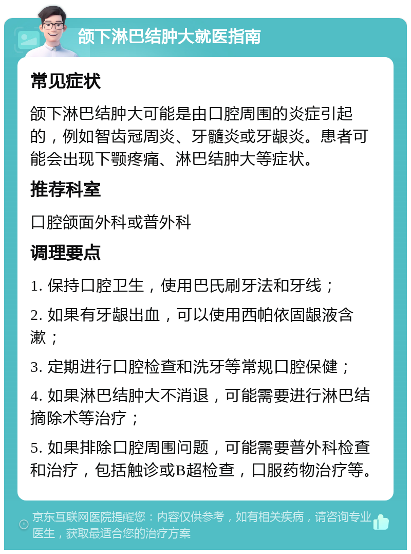 颌下淋巴结肿大就医指南 常见症状 颌下淋巴结肿大可能是由口腔周围的炎症引起的，例如智齿冠周炎、牙髓炎或牙龈炎。患者可能会出现下颚疼痛、淋巴结肿大等症状。 推荐科室 口腔颌面外科或普外科 调理要点 1. 保持口腔卫生，使用巴氏刷牙法和牙线； 2. 如果有牙龈出血，可以使用西帕依固龈液含漱； 3. 定期进行口腔检查和洗牙等常规口腔保健； 4. 如果淋巴结肿大不消退，可能需要进行淋巴结摘除术等治疗； 5. 如果排除口腔周围问题，可能需要普外科检查和治疗，包括触诊或B超检查，口服药物治疗等。