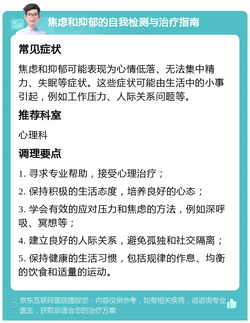 焦虑和抑郁的自我检测与治疗指南 常见症状 焦虑和抑郁可能表现为心情低落、无法集中精力、失眠等症状。这些症状可能由生活中的小事引起，例如工作压力、人际关系问题等。 推荐科室 心理科 调理要点 1. 寻求专业帮助，接受心理治疗； 2. 保持积极的生活态度，培养良好的心态； 3. 学会有效的应对压力和焦虑的方法，例如深呼吸、冥想等； 4. 建立良好的人际关系，避免孤独和社交隔离； 5. 保持健康的生活习惯，包括规律的作息、均衡的饮食和适量的运动。