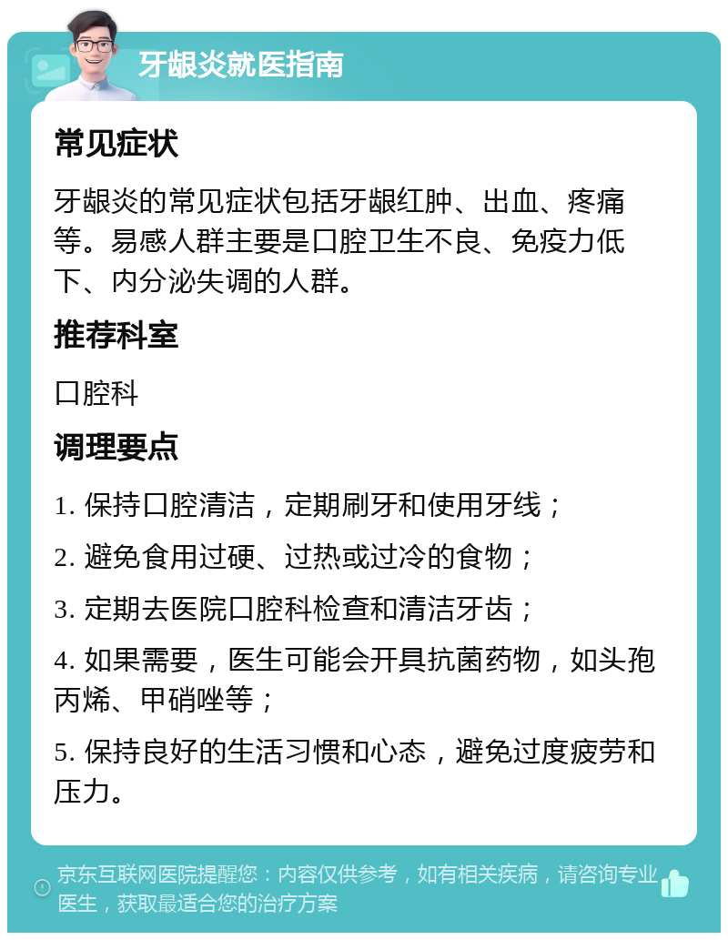 牙龈炎就医指南 常见症状 牙龈炎的常见症状包括牙龈红肿、出血、疼痛等。易感人群主要是口腔卫生不良、免疫力低下、内分泌失调的人群。 推荐科室 口腔科 调理要点 1. 保持口腔清洁，定期刷牙和使用牙线； 2. 避免食用过硬、过热或过冷的食物； 3. 定期去医院口腔科检查和清洁牙齿； 4. 如果需要，医生可能会开具抗菌药物，如头孢丙烯、甲硝唑等； 5. 保持良好的生活习惯和心态，避免过度疲劳和压力。